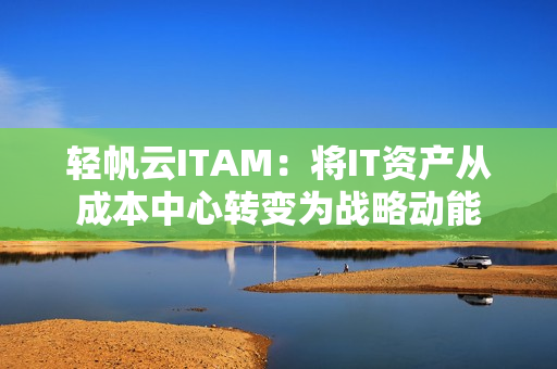轻帆云ITAM:将IT资产从成本中心转变为战略动能 轻帆云ITAM:将IT资产从成本中心转变为战略动能