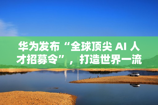华为发布“全球顶尖 AI 人才招募令”，打造世界一流 AI 战队