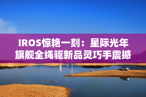 IROS惊艳一刻：星际光年旗舰全绳驱新品灵巧手震撼发布  开启灵巧操作新纪元