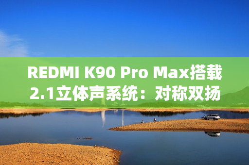 REDMI K90 Pro Max搭载2.1立体声系统：对称双扬、罕见低音炮