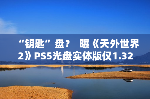 “钥匙”盘？  曝《天外世界2》PS5光盘实体版仅1.32GB