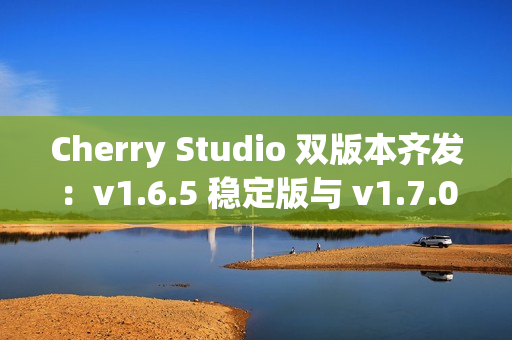 Cherry Studio 双版本齐发：v1.6.5 稳定版与 v1.7.0-beta.2 Agent 尝鲜版