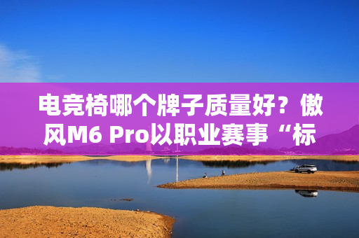电竞椅哪个牌子质量好？傲风M6 Pro以职业赛事“标配”