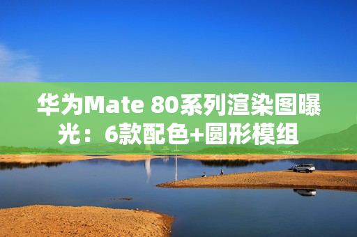 华为Mate 80系列渲染图曝光：6款配色+圆形模组