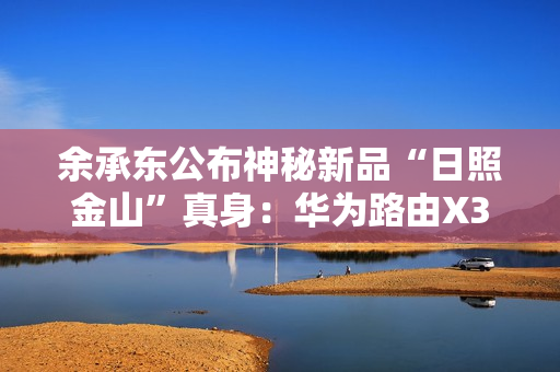 余承东公布神秘新品“日照金山”真身：华为路由X3 Pro！