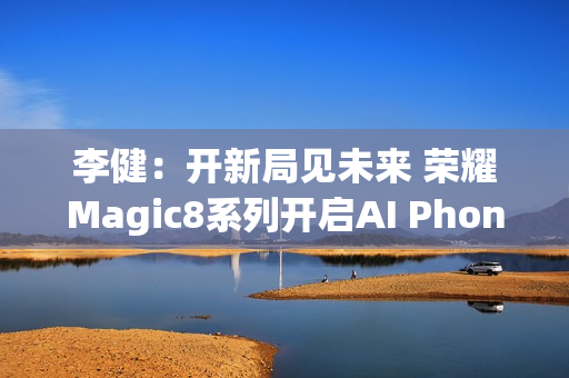 李健：开新局见未来 荣耀Magic8系列开启AI Phone时代