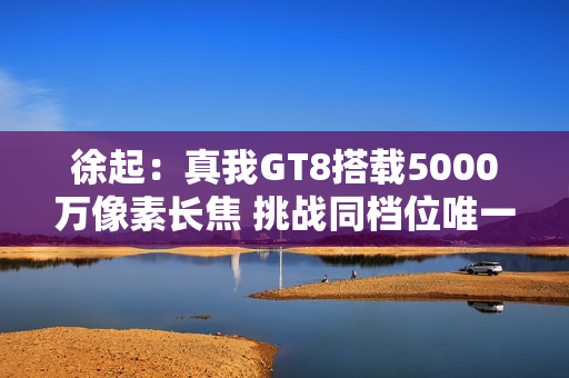 徐起：真我GT8搭载5000万像素长焦 挑战同档位唯一！