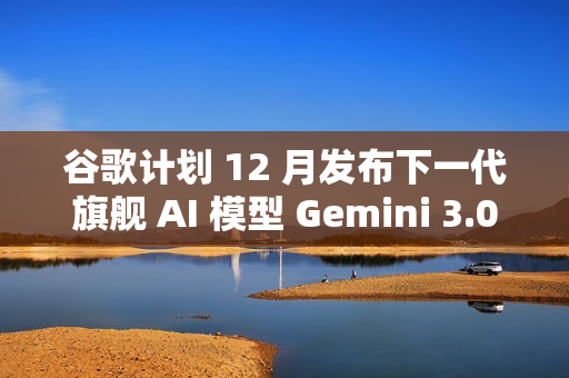 谷歌计划 12 月发布下一代旗舰 AI 模型 Gemini 3.0