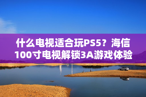 什么电视适合玩PS5？海信100寸电视解锁3A游戏体验