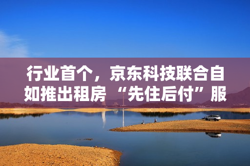 行业首个，京东科技联合自如推出租房 “先住后付”服务
