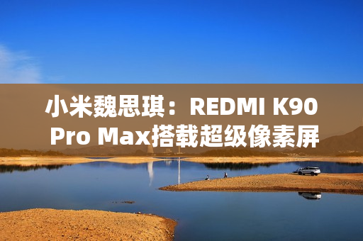 小米魏思琪：REDMI K90 Pro Max搭载超级像素屏幕