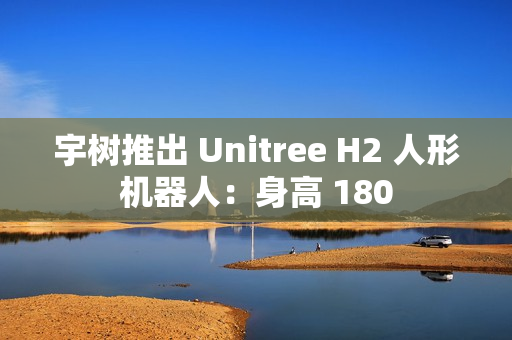 宇树推出 Unitree H2 人形机器人:身高 180 宇树推出 Unitree H2 人形机器人:身高 180