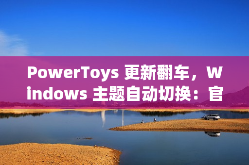 PowerToys 更新翻车，Windows 主题自动切换：官方确认为 Bug