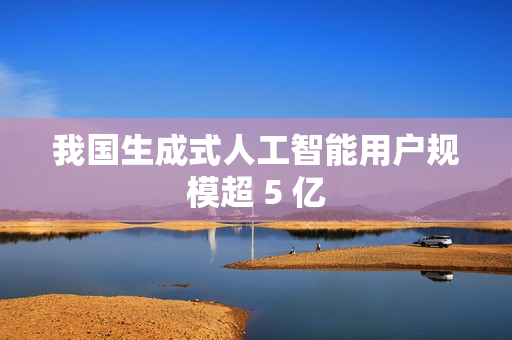 我国生成式人工智能用户规模超 5 亿