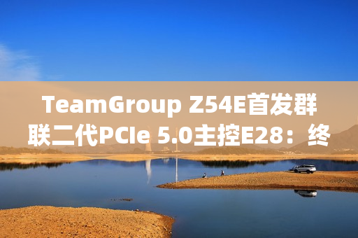 TeamGroup Z54E首发群联二代PCIe 5.0主控E28：终于跑出满血14.9GBs