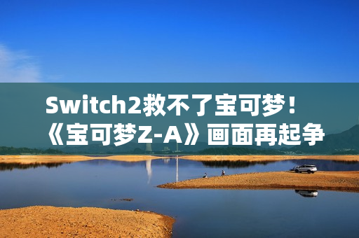 Switch2救不了宝可梦！ 《宝可梦Z-A》画面再起争议