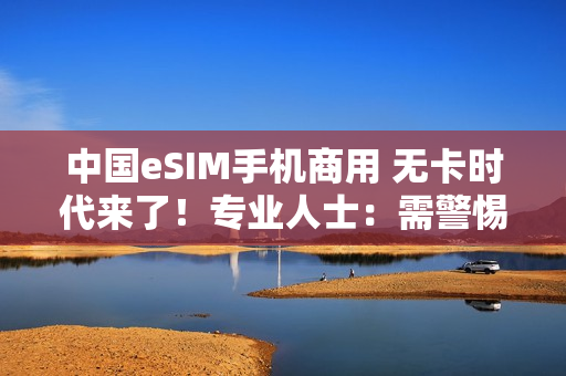 中国eSIM手机商用 无卡时代来了！专业人士：需警惕安全风险