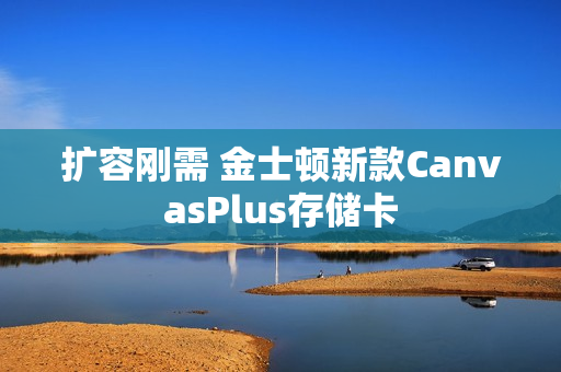 扩容刚需 金士顿新款CanvasPlus存储卡 扩容刚需 金士顿新款CanvasPlus存储卡