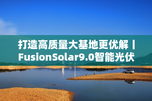 打造高质量大基地更优解丨FusionSolar9.0智能光伏设计研讨会成功举办