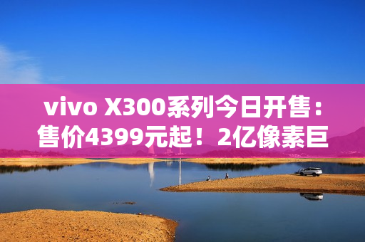 vivo X300系列今日开售：售价4399元起！2亿像素巨出片！