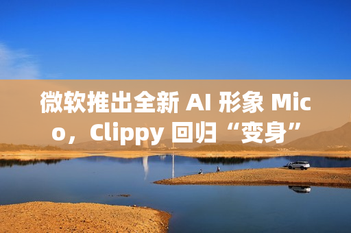 微软推出全新 AI 形象 Mico，Clippy 回归“变身”
