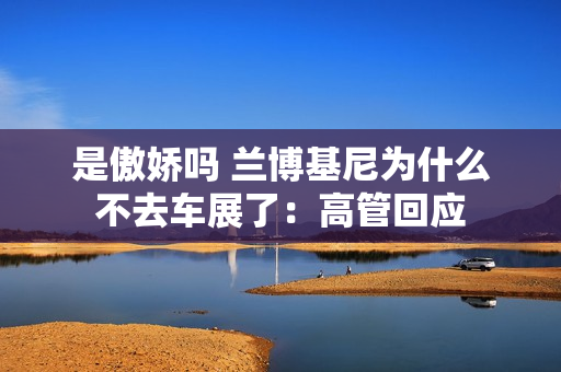 是傲娇吗 兰博基尼为什么不去车展了:高管回应 是傲娇吗 兰博基尼为什么不去车展了:高管回应