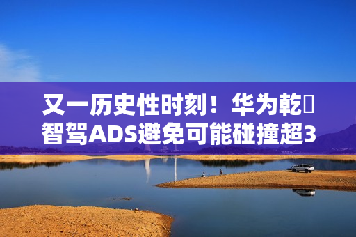 又一历史性时刻！华为乾崑智驾ADS避免可能碰撞超300万次