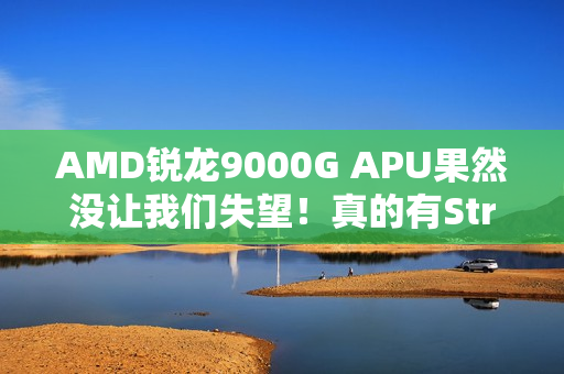 AMD锐龙9000G APU果然没让我们失望！真的有Strix Point高端版本