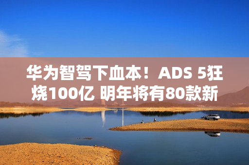 华为智驾下血本!ADS 5狂烧100亿 明年将有80款新车落地 华为智驾下血本!ADS 5狂烧100亿 明年将有80款新车落地