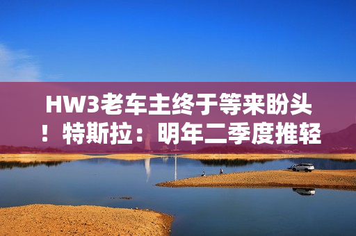 HW3老车主终于等来盼头！特斯拉：明年二季度推轻量版FSD V14