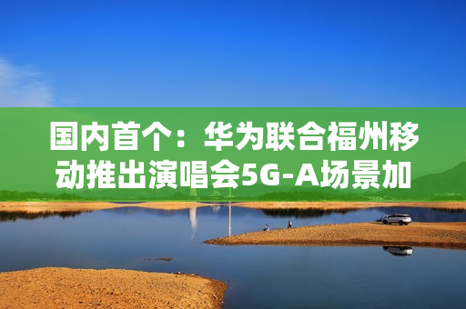 国内首个：华为联合福州移动推出演唱会5G-A场景加速包 手机信号显示VIP