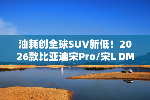 油耗创全球SUV新低！2026款比亚迪宋Pro/宋L DM-i家族上市：9.98万起