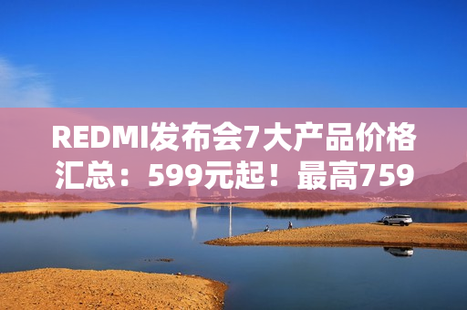 REDMI发布会7大产品价格汇总:599元起!最高7599元 REDMI发布会7大产品价格汇总:599元起!最高7599元