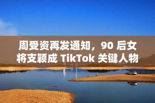 周受资再发通知，90 后女将支颖成 TikTok 关键人物