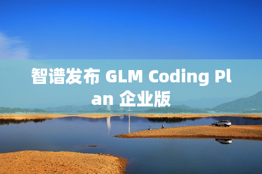 智谱发布 GLM Coding Plan 企业版