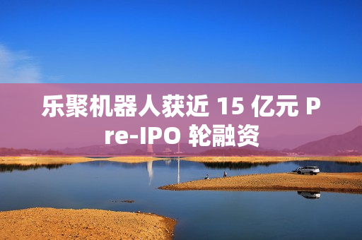 乐聚机器人获近 15 亿元 Pre-IPO 轮融资