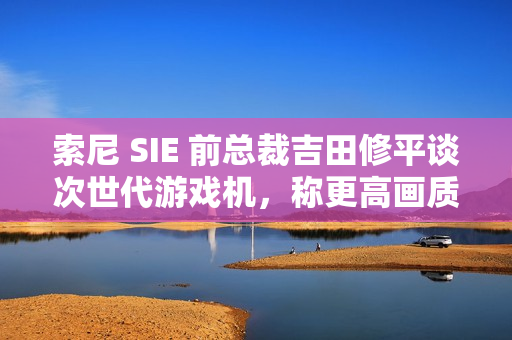 索尼 SIE 前总裁吉田修平谈次世代游戏机，称更高画质已不再是主流追求