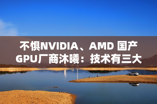 不惧NVIDIA、AMD 国产GPU厂商沐曦：技术有三大优势！