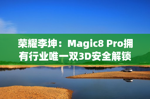 荣耀李坤：Magic8 Pro拥有行业唯一双3D安全解锁
