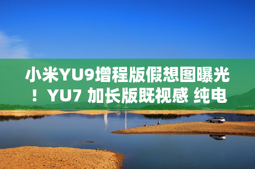 小米YU9增程版假想图曝光！YU7 加长版既视感 纯电续航或超300公里