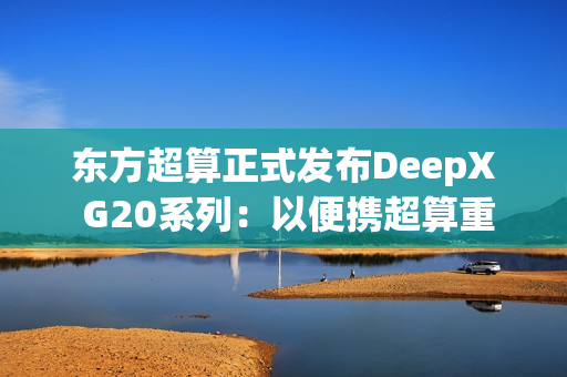 东方超算正式发布DeepX G20系列：以便携超算重塑企业级AI算力标准