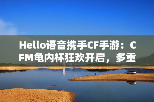 Hello语音携手CF手游：CFM龟内杯狂欢开启，多重好礼伴你热血冲锋