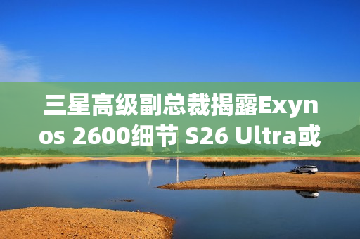 三星高级副总裁揭露Exynos 2600细节 S26 Ultra或搭载