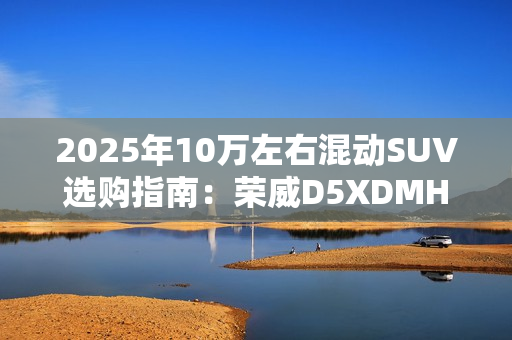 2025年10万左右混动SUV选购指南：荣威D5XDMH 成性价比之王