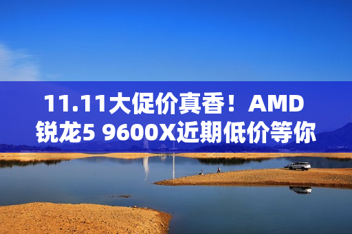 11.11大促价真香！AMD 锐龙5 9600X近期低价等你抢购
