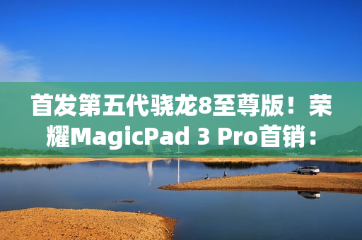 首发第五代骁龙8至尊版！荣耀MagicPad 3 Pro首销：3799元起