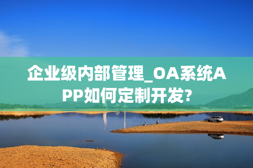 企业级内部管理_OA系统APP如何定制开发?