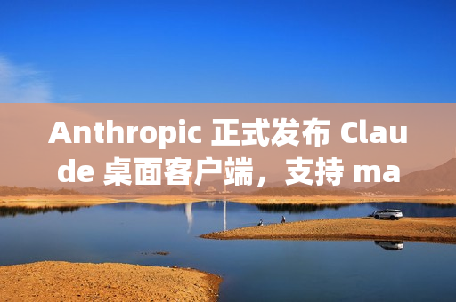 Anthropic 正式发布 Claude 桌面客户端，支持 macOS 和 Windows