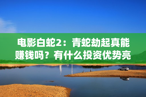 电影白蛇2：青蛇劫起真能赚钱吗？有什么投资优势亮点？(电影白蛇2青蛇劫起官方微博)