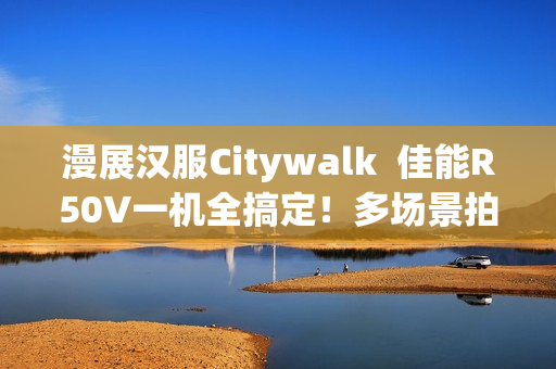 漫展汉服Citywalk  佳能R50V一机全搞定！多场景拍摄神器
